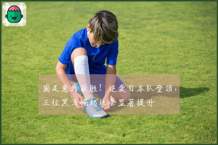 国足意外获胜!逆袭日本队登顶,三位黑马崛起机会显著提升