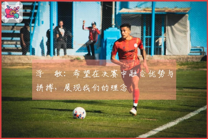 浮嶋敏：希望在决赛中融合优势与拼搏，展现我们的理念